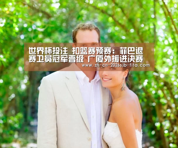 世界杯投注_扣篮赛预赛:菲巴退赛卫冕冠军晋级 广厦外援进决赛(图2) 世界杯投注